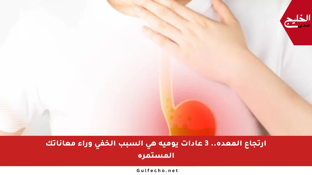 ارتجاع المعدة.. 3 عادات يومية هي السبب الخفي وراء معاناتك المستمرة